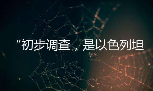 “初步調(diào)查，是以色列坦克炮擊聯(lián)黎部隊(duì)陣地”