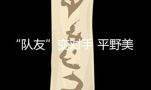 “隊(duì)友”變對(duì)手 平野美宇：孫穎莎有很多值得我學(xué)習(xí)的地方