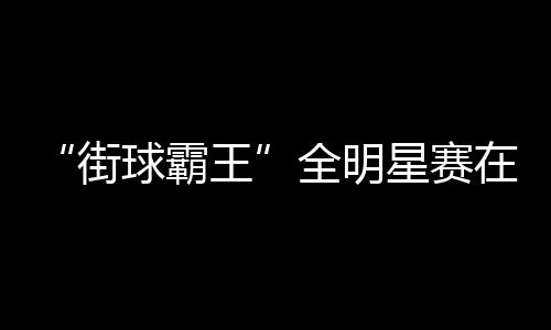 “街球霸王”全明星賽在成都落幕 美職籃明星現(xiàn)場(chǎng)助陣