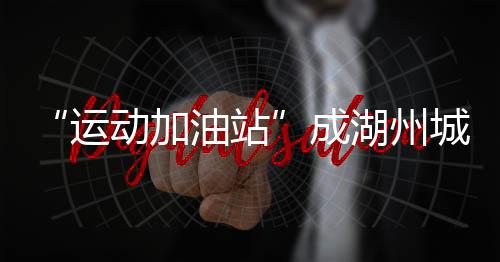 “運(yùn)動(dòng)加油站”成湖州城鄉(xiāng)新地標(biāo) 全民健身觸手可及