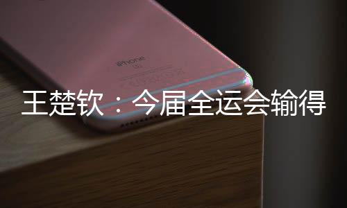王楚欽：今屆全運(yùn)會輸?shù)脹]有遺憾 很高興自己還在路上