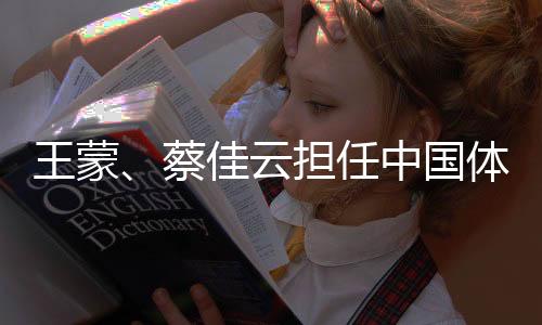 王蒙、蔡佳云擔(dān)任中國體育代表團(tuán)米蘭