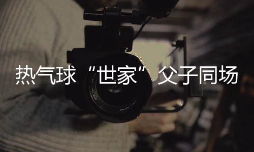 熱氣球“世家”父子同場競技 三代傳承映照中國低空運(yùn)動“高飛”