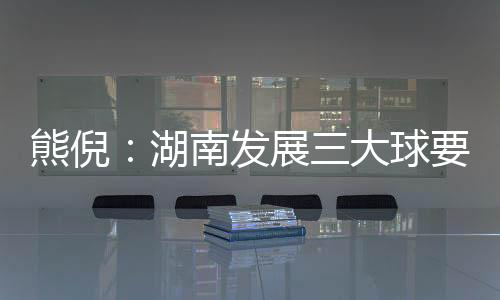 熊倪：湖南發(fā)展三大球要久久為功 為國家輸送人才