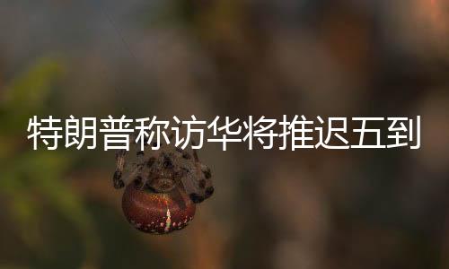 特朗普稱訪華將推遲五到六周，中方回應(yīng)
