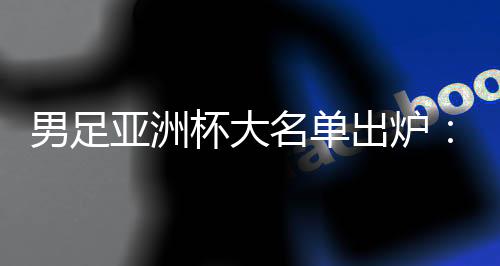男足亞洲杯大名單出爐：武磊、韋世豪領(lǐng)銜 李可、艾克森落選