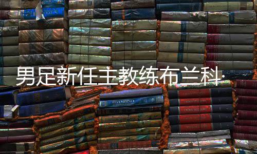 男足新任主教練布蘭科·伊萬科維奇出席媒體見面會
