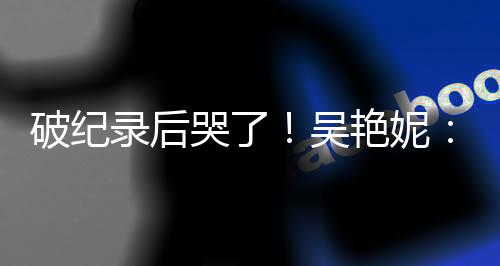 破紀(jì)錄后哭了！吳艷妮：有機(jī)會(huì)為國爭(zhēng)光就要戰(zhàn)斗到底