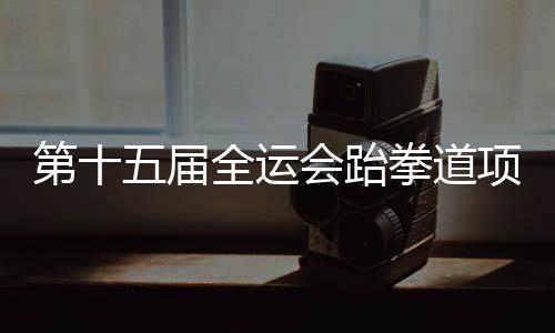 第十五屆全運會跆拳道項目資格賽 黑龍江兩名隊員獲決賽資格