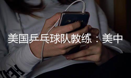 美國乒乓球隊教練：美中合作參賽推動項目交流與發(fā)展