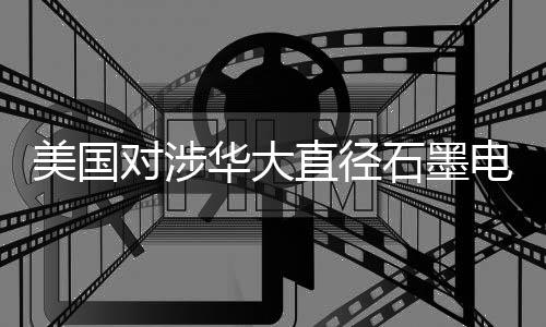 美國(guó)對(duì)涉華大直徑石墨電極發(fā)起雙反調(diào)查