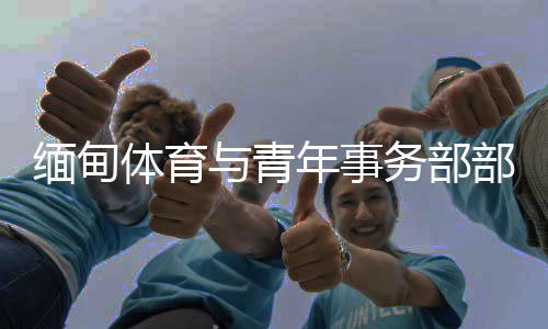 緬甸體育與青年事務(wù)部部長：預(yù)祝杭州亞運會圓滿成功