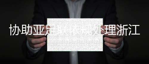 協(xié)助亞足聯(lián)依規(guī)處理浙江與泰國武里南的亞冠賽后沖突