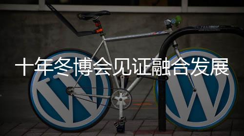 十年冬博會見證融合發(fā)展新格局 中國冰雪產(chǎn)業(yè)由“熱”而“融”