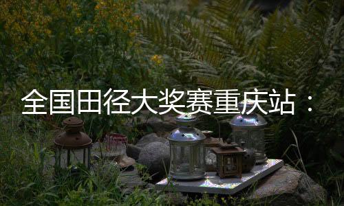全國(guó)田徑大獎(jiǎng)賽重慶站：夏思凝一天兩刷個(gè)人最佳
