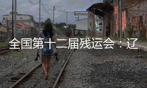 全國(guó)第十二屆殘運(yùn)會(huì)：遼寧運(yùn)動(dòng)員用拼搏收獲佳績(jī)