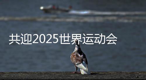 共迎2025世界運動會盛會 成都將打造30個“世運空間”