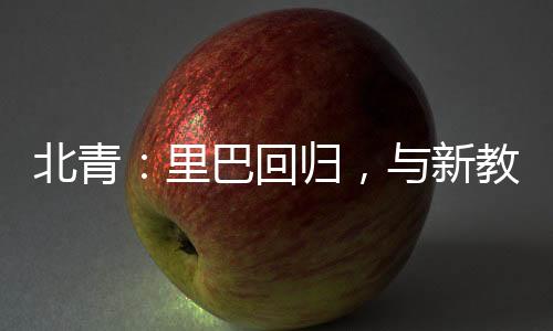 北青：里巴回歸，與新教練巴格達(dá)蒂斯一起指導(dǎo)鄭欽文