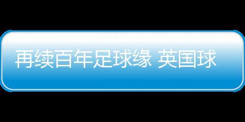 再續(xù)百年足球緣 英國球隊(duì)到訪佛山三水上演友誼賽