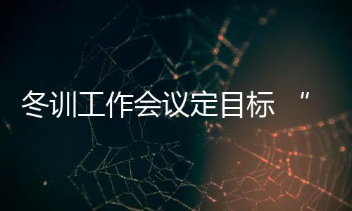 冬訓(xùn)工作會議定目標(biāo) “大體操”奧運備戰(zhàn)有方向