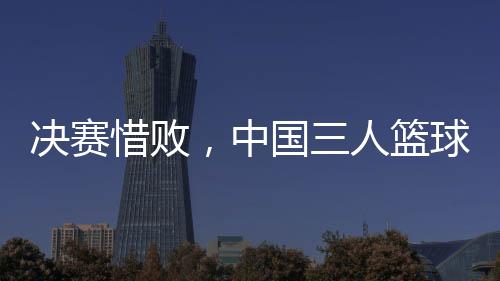 決賽惜敗，中國(guó)三人籃球男隊(duì)仍創(chuàng)亞洲杯最佳戰(zhàn)績(jī)