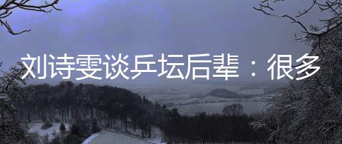 劉詩雯談乒壇后輩：很多年輕隊(duì)員展示出不俗實(shí)力