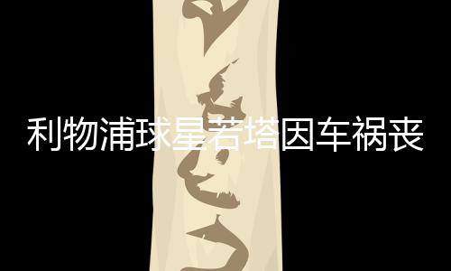 利物浦球星若塔因車禍喪生：年僅28歲，十天前剛結(jié)婚