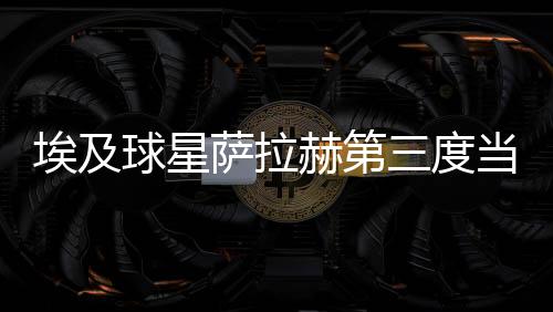 埃及球星薩拉赫第三度當(dāng)選英格蘭年度最佳男足球員