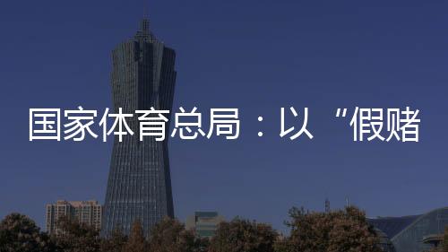 國家體育總局：以“假賭黑”治理為契機(jī)，重拳整治足球、象棋發(fā)展亂象