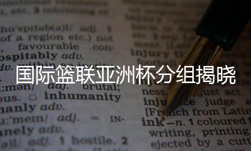 國(guó)際籃聯(lián)亞洲杯分組揭曉 中國(guó)男籃與約旦隊(duì)同組