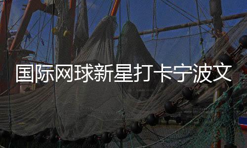 國(guó)際網(wǎng)球新星打卡寧波文化街區(qū) 品茶調(diào)香感受宋韻之美
