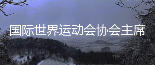 國際世界運動會協(xié)會主席：成都已經準備好了