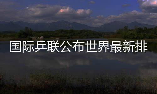 國際乒聯(lián)公布世界最新排名國乒占據(jù)四項(xiàng)世界第一