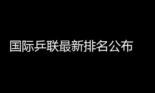 國(guó)際乒聯(lián)最新排名公布 王楚欽孫穎莎繼續(xù)領(lǐng)跑男女單排名榜