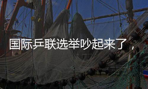 國際乒聯(lián)選舉吵起來了，新任主席誕生，多人當(dāng)場抗議