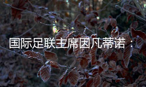 國際足聯(lián)主席因凡蒂諾：期待將中國足球帶到世界頂尖水平