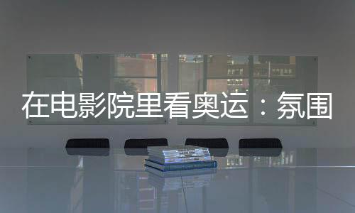 在電影院里看奧運(yùn)：氛圍感滿分 解鎖體育消費(fèi)新場(chǎng)景