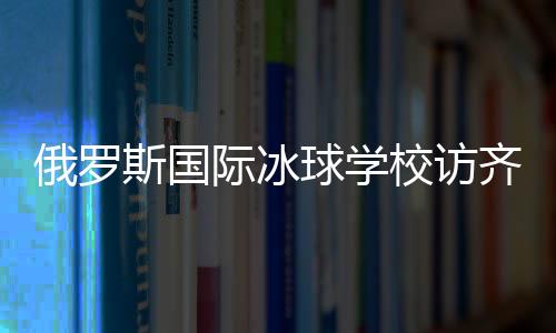 俄羅斯國(guó)際冰球?qū)W校訪齊齊哈爾將陸續(xù)開(kāi)展多項(xiàng)國(guó)際合作