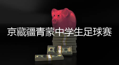 京藏疆青蒙中學生足球賽激戰(zhàn)正酣 融合賽事書寫青春篇章