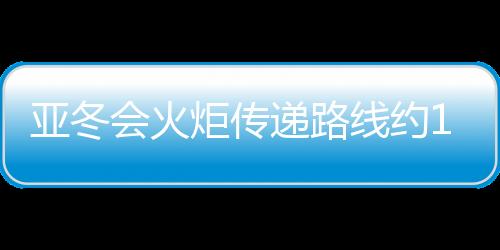 亞冬會(huì)火炬?zhèn)鬟f路線約11公里 由120名火炬手傳遞