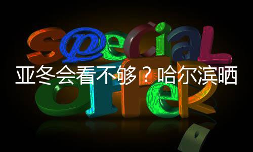 亞冬會看不夠？哈爾濱曬出“賽事加油包”喊你圍觀