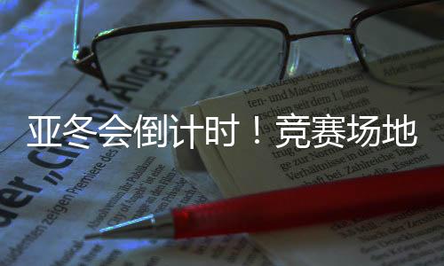 亞冬會(huì)倒計(jì)時(shí)！競(jìng)賽場(chǎng)地、賽事保障、媒體中心全就位