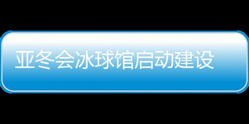 亞冬會冰球館啟動建設(shè) 將投入5000萬元進行場館升級改造