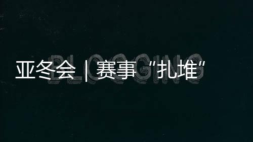 亞冬會(huì)｜賽事“扎堆” “雙亞冬之城”再燃激情