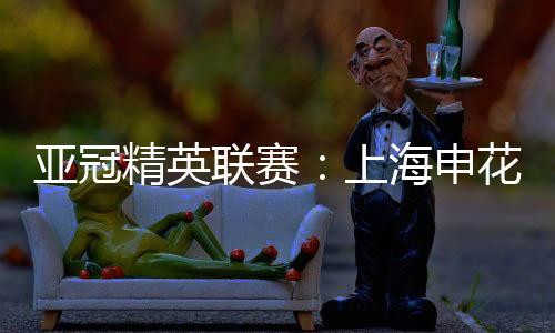 亞冠精英聯賽：上海申花無緣八強 中超球隊全部出局