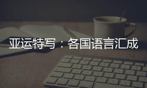 亞運(yùn)特寫(xiě)：各國(guó)語(yǔ)言匯成“謝謝” 龍舟駛過(guò)友誼長(zhǎng)存