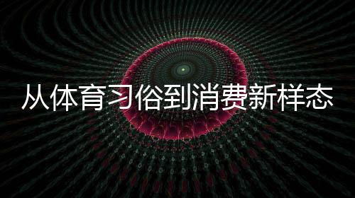 從體育習(xí)俗到消費(fèi)新樣態(tài) 原來你還是這樣“運(yùn)動(dòng)”的端午