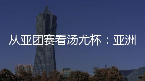 從亞團(tuán)賽看湯尤杯：亞洲勁旅競逐 國羽實(shí)戰(zhàn)磨陣效果幾何？