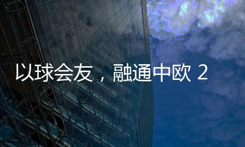 以球會友，融通中歐 2023歐通杯中歐乒乓球邀請賽在荷蘭舉行