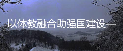 以體教融合助強(qiáng)國建設(shè)——體育教育頻成兩會熱詞